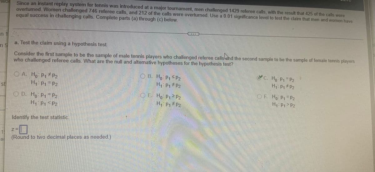 Since an instant replay system for tennis was introduced at a major tournament, men challenged 1429 referee calls, with the result that 425 of the calls were
overturned. Women challenged 746 referee calls, and 212 of the calls were overturned. Use a 0.01 significance level to test the claim that men and women have
equal success in challenging calls. Complete parts (a) through (c) below.
n 1
5t
a. Test the claim using a hypothesis test.
ns
Consider the first sample to be the sample of male tennis players who challenged referee calls and the second sample to be the sample of female tennis players
who challenged referee calls. What are the null and alternative hypotheses for the hypothesis test?
A. Ho: P₁ P₂
CC. Ho: P₁ = P2
OB. Ho: P₁ P₂
H₁: P₁ P₂
H₁: P₁-P₂
H₁: P₁ P₂
OE H₂ P₁² P₂
OF Ho: P₁
P2
D. Ho: P₁ P₂
Н1:01 < P2
H₁: P₁ P2
H₁: P₁
Identify the test statistic.
I
(Round to two decimal places as needed.)
1
P2