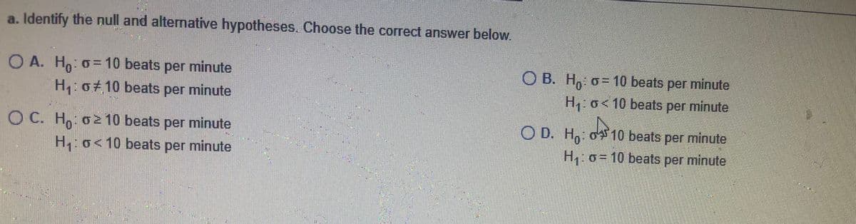 a. Identify the null and alternative hypotheses. Choose the correct answer below.
O A. H, o= 10 beats per minute
H,:o#10 beats per minute
O B. H, o= 10 beats per minute
H o< 10 beats per minute
O C. H, o2 10 beats per minute
H o<10 beats per minute
O D. H, o10 beats per minute
H o= 10 beats per minute
