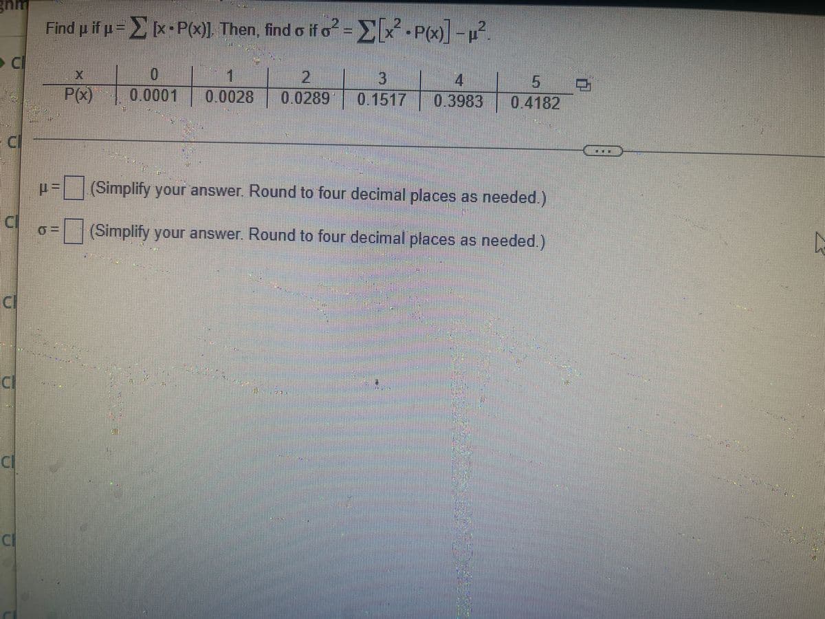 gnm
Find µ if µ = 】 [x - P(x)], Then, find o if o² = ▶ [x² - P(x)] −µ²
CI
0
7
C
P(X)
PQ)
0.0001 0.0028 00289 015170548304582
0.3983
-
(Simplify your answer. Round to four decimal places as needed.)
(Simplify your answer. Round to four decimal places as needed.)
CI
CI
07