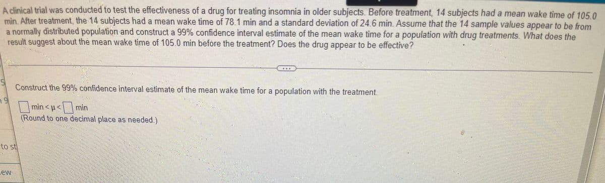 A clinical trial was conducted to test the effectiveness of a drug for treating insomnia in older subjects. Before treatment, 14 subjects had a mean wake time of 105.0
min. After treatment, the 14 subjects had a mean wake time of 78.1 min and a standard deviation of 24.6 min. Assume that the 14 sample values appear to be from
a normally distributed population and construct a 99% confidence interval estimate of the mean wake time for a population with drug treatments. What does the
result suggest about the mean wake time of 105.0 min before the treatment? Does the drug appear to be effective?
5
Construct the 99% confidence interval estimate of the mean wake time for a population with the treatment.
9
min< p < min
(Round to one decimal place as needed.)
to st
lew