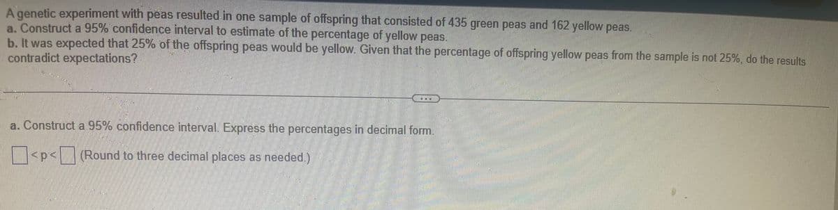 A genetic experiment with peas resulted in one sample of offspring that consisted of 435 green peas and 162 yellow peas.
a. Construct a 95% confidence interval to estimate of the percentage of yellow peas.
b. It was expected that 25% of the offspring peas would be yellow. Given that the percentage of offspring yellow peas from the sample is not 25%, do the results
contradict expectations?
a. Construct a 95% confidence interval. Express the percentages in decimal form.
<p<(Round to three decimal places as needed.)
