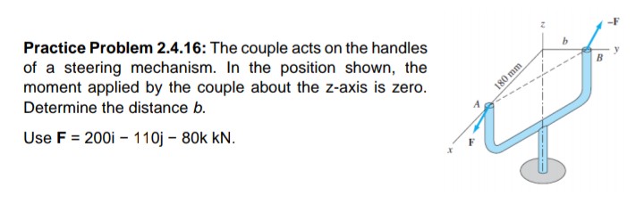 Practice Problem 2.4.16: The couple acts on the handles
of a steering mechanism. In the position shown, the
moment applied by the couple about the z-axis is zero.
Determine the distance b.
Use F = 200i – 110j – 80k kN.
180 mm
