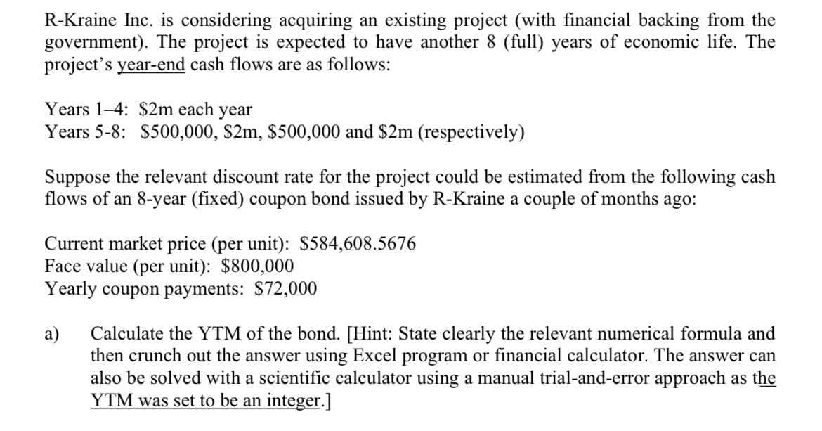 R-Kraine Inc. is considering acquiring an existing project (with financial backing from the
government). The project is expected to have another 8 (full) years of economic life. The
project's year-end cash flows are as follows:
Years 1-4: $2m each year
Years 5-8: $500,000, $2m, $500,000 and $2m (respectively)
Suppose the relevant discount rate for the project could be estimated from the following cash
flows of an 8-year (fixed) coupon bond issued by R-Kraine a couple of months ago:
Current market price (per unit): $584,608.5676
Face value (per unit): $800,000
Yearly coupon payments: $72,000
Calculate the YTM of the bond. [Hint: State clearly the relevant numerical formula and
then crunch out the answer using Excel program or financial calculator. The answer can
also be solved with a scientific calculator using a manual trial-and-error approach as the
YTM was set to be an integer.]
a)
