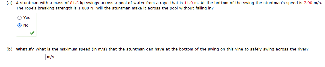 (a) A stuntman with a mass of 81.5 kg swings across a pool of water from a rope that is 11.0 m. At the bottom of the swing the stuntman's speed is 7.90 m/s.
The rope's breaking strength is 1,000 N. Will the stuntman make it across the pool without falling in?
O Yes
O No
(b) What If? What is the maximum speed (in m/s) that the stuntman can have at the bottom of the swing on this vine to safely swing across the river?
m/s
