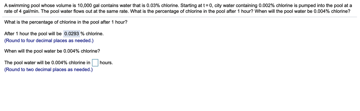 A swimming pool whose volume is 10,000 gal contains water that is 0.03% chlorine. Starting at t=0, city water containing 0.002% chlorine is pumped into the pool at a
rate of 4 gal/min. The pool water flows out at the same rate. What is the percentage of chlorine in the pool after 1 hour? When will the pool water be 0.004% chlorine?
What is the percentage of chlorine in the pool after 1 hour?
After 1 hour the pool will be 0.0293 % chlorine.
(Round to four decimal places as needed.)
When will the pool water be 0.004% chlorine?
The pool water will be 0.004% chlorine in
hours.
(Round to two decimal places as needed.)
