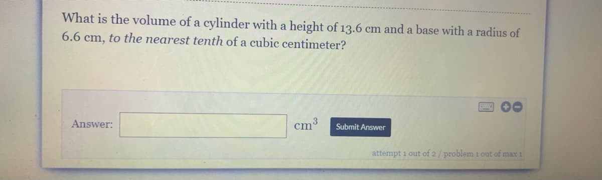 What is the volume of a cylinder with a height of 13.6 cm and a base with a radius of
6.6 cm, to the nearest tenth of a cubic centimeter?
Answer:
cm
Submit Answer
attempt 1 out of 2/ problem 1 out of max 1
