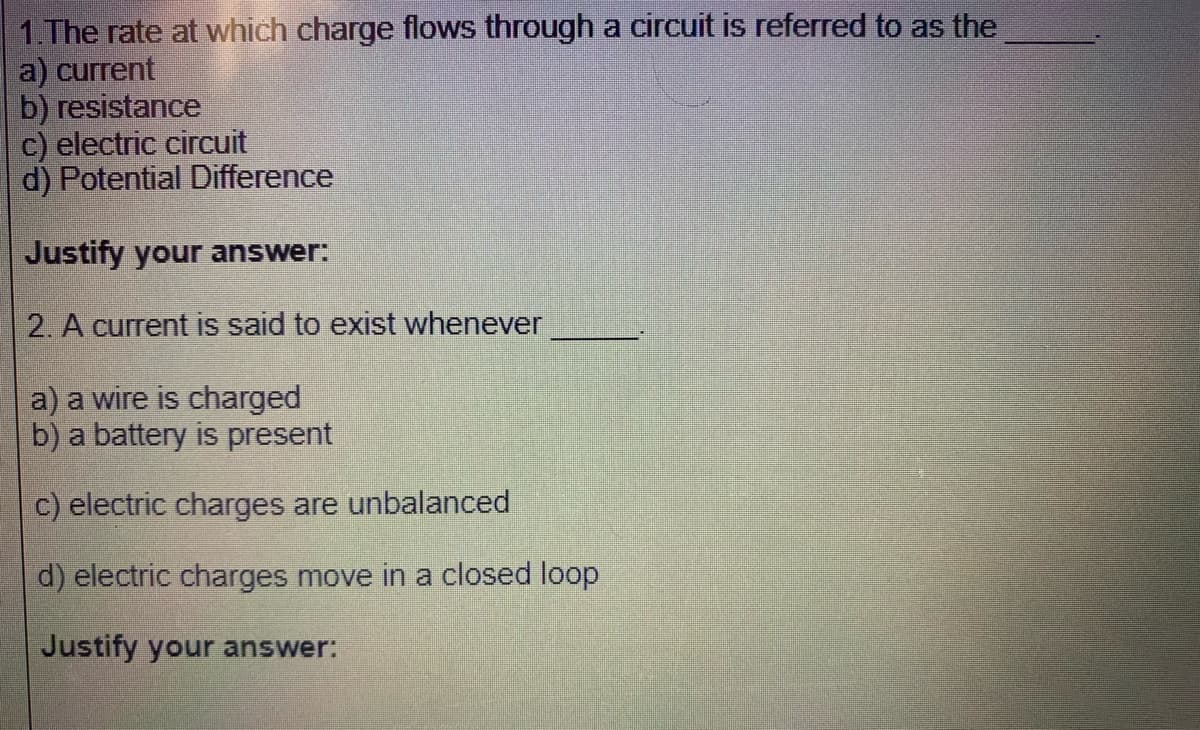 1.The rate at which charge flows through a circuit is referred to as the
a) current
b) resistance
c) electric circuit
d) Potential Difference
Justify your answer:
2. A current is said to exist whenever
a) a wire is charged
b) a battery is present
c) electric charges are unbalanced
d) electric charges move in a closed loop
Justify your answer:
