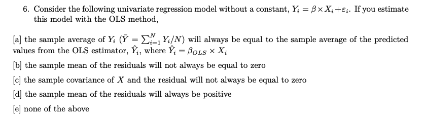 6. Consider the following univariate regression model without a constant, Y₁ = 3x X₂ +E;. If you estimate
this model with the OLS method,
[a] the sample average of Y₁ (Y = ₁ Y₁/N) will always be equal to the sample average of the predicted
values from the OLS estimator, Ý, where Y₁ = BOLS X X₁
[b] the sample mean of the residuals will not always be equal to zero
[c] the sample covariance of X and the residual will not always be equal to zero
[d] the sample mean of the residuals will always be positive
[e] none of the above