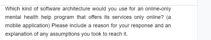 Which kind of software architecture would you use for an online-only
mental health help program that offers its services only online? (a
mobile application) Please include a reason for your response and an
explanation of any assumptions you took to reach it.