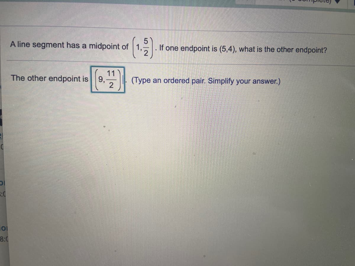 A line segment has a midpoint of
If one endpoint is (5,4), what is the other endpoint?
The other endpoint is
11
9,
(Type an ordered pair. Simplify your answer.)
8:0
