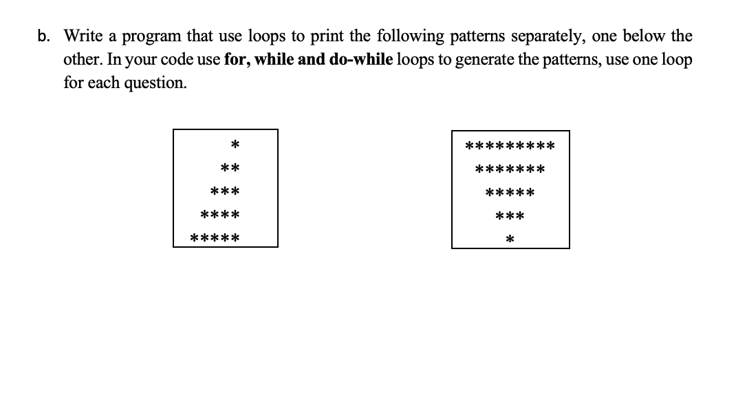 b. Write a program that use loops to print the following patterns separately, one below the
other. In your code use for, while and do-while loops to generate the patterns, use one loop
for each question.
*
*********
**
*******
***
*****
****
***
*****
*
