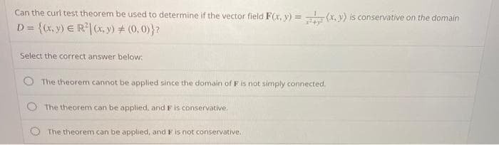 Can the curl test theorem be used to determine if the vector field F(x, y) = (x, y) is conservative on the domain
D = {x, y) E R|(x, y) # (0, 0)}?
!!
Select the correct answer below:
The theorem cannot be applied since the domain of F is not simply connected.
The theorem can be applied, and Fis conservative.
The theorem can be applied, and F is not conservative.
