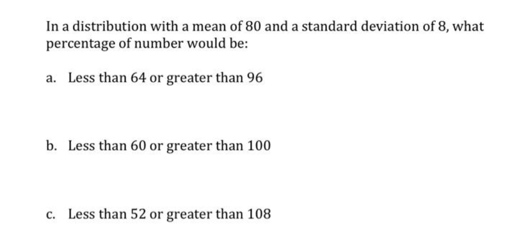 In a distribution with a mean of 80 and a standard deviation of 8, what
percentage of number would be:
a. Less than 64 or greater than 96
b. Less than 60 or greater than 100
c. Less than 52 or greater than 108

