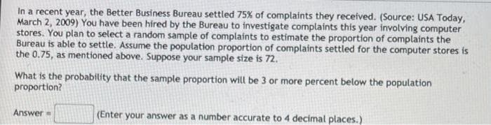 In a recent year, the Better Business Bureau settled 75% of complaints they received. (Source: USA Today,
March 2, 2009) You have been hired by the Bureau to investigate complaints this year involving computer
stores. You plan to select a random sample of complaints to estimate the proportion of complaints the
Bureau is able to settle. Assume the population proportion of complaints settled for the computer stores is
the 0.75, as mentioned above. Suppose your sample size is 72.
What is the probability that the sample proportion will be 3 or more percent below the population
proportion?
Answer
(Enter your answer as a number accurate to 4 decimal places.)
