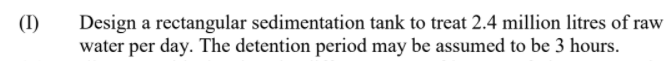 Design a rectangular sedimentation tank to treat 2.4 million litres of raw
water per day. The detention period may be assumed to be 3 hours.
(I)
