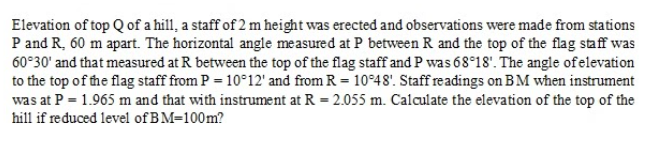 Elevation of top Q of a hill, a staff of 2 m height was erected and observations were made from stations
P and R, 60 m apart. The horizontal angle measured at P between R and the top of the flag staff was
60°30' and that measured at R between the top of the flag staff and P was 68 18'. The angle ofelevation
to the top of the flag staff from P = 10°12' and from R = 10°48'. Staff readings on BM when instrument
was at P = 1.965 m and that with instrument at R = 2.055 m. Calculate the elevation of the top of the
hill if reduced level of BM=100m?
