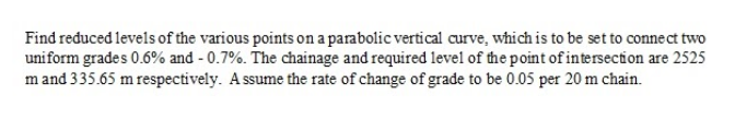 Find reduced levels of the various points on a parabolic vertical curve, which is to be set to connect two
uniform grades 0.6% and - 0.7%. The chainage and required level of the point of intersection are 2525
m and 335.65 m respectively. A ssume the rate of change of grade to be 0.05 per 20 m chain.
