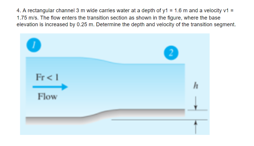 4. A rectangular channel 3 m wide carries water at a depth of y1 = 1.6 m and a velocity v1 =
1.75 m/s. The flow enters the transition section as shown in the figure, where the base
elevation is increased by 0.25 m. Determine the depth and velocity of the transition segment.
Fr< I
h
Flow
