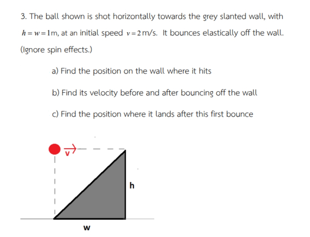 3. The ball shown is shot horizontally towards the grey slanted wall, with
h =w=1m, at an initial speed v=2 m/s. It bounces elastically off the wall.
(Ignore spin effects.)
a) Find the position on the wall where it hits
b) Find its velocity before and after bouncing off the wall
c) Find the position where it lands after this first bounce
