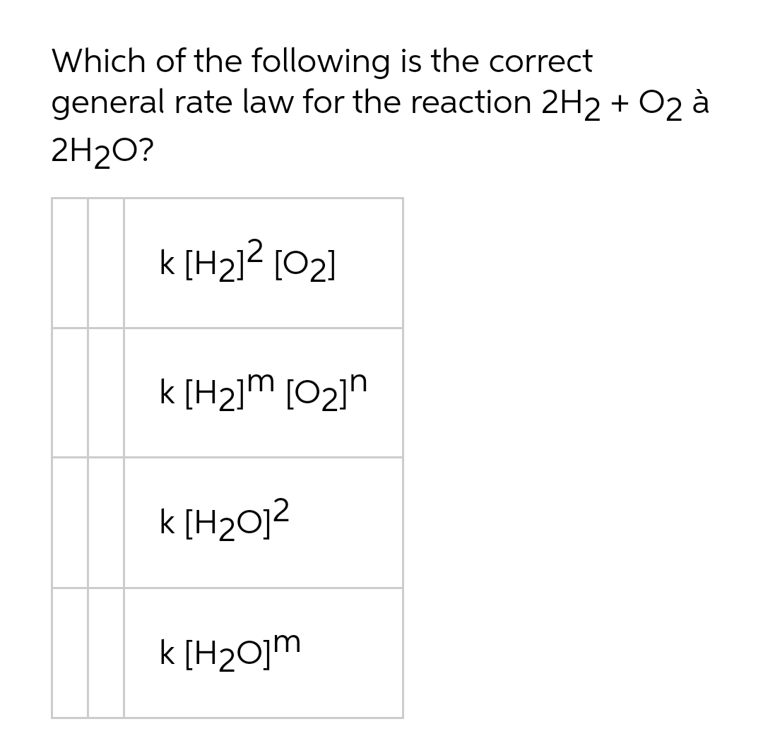 Which of the following is the correct
general rate law for the reaction 2H2 + O2 à
2H2O?
k [H2]? [02]
k [H2]m [02]"
k [H2O]?
k [H2O]m
