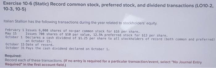Exercise 10-6 (Static) Record common stock, preferred stock, and dividend transactions (LO10-2,
10-3, 10-5)
Italian Stallion has the following transactions during the year related to stockholders' equity.
February 1 Issues 6,000 shares of no-par common stock for $16 per share.
May 15
October 1
Issues 700 shares of $10 par value, 12.5% preferred stock for $13 per share.
Declares a cash dividend of $1.25 per share to all stockholders of record (both common and preferred)
on October 15.
October 15 Date of record.
October 31 Pays the cash dividend declared on October 1.
Required:
Record each of these transactions. (If no entry is required for a particular transaction/event, select "No Journal Entry
Required" in the first account field.)