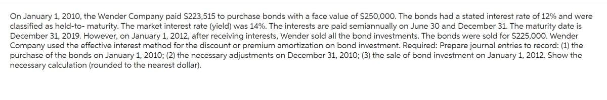 On January 1, 2010, the Wender Company paid $223,515 to purchase bonds with a face value of $250,000. The bonds had a stated interest rate of 12% and were
classified as held-to- maturity. The market interest rate (yield) was 14%. The interests are paid semiannually on June 30 and December 31. The maturity date is
December 31, 2019. However, on January 1, 2012, after receiving interests, Wender sold all the bond investments. The bonds were sold for $225,000. Wender
Company used the effective interest method for the discount or premium amortization on bond investment. Required: Prepare journal entries to record: (1) the
purchase of the bonds on January 1, 2010; (2) the necessary adjustments on December 31, 2010; (3) the sale of bond investment on January 1, 2012. Show the
necessary calculation (rounded to the nearest dollar).
