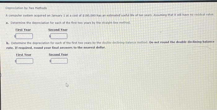 Depreciation by Two Methods
A computer system acquired on January 1 at a cost of $180,000 has an estimated useful life of ten years. Assuming that it will have no residual value.
a. Determine the depreciation for each of the first two years by the straight-line method.
First Year
Second Year
b. Determine the depreciation for each of the first two years by the double-declining-balance method. Do not round the double-declining balance
rate. If required, round your final answers to the nearest dollar.
First Year
Second Year
4