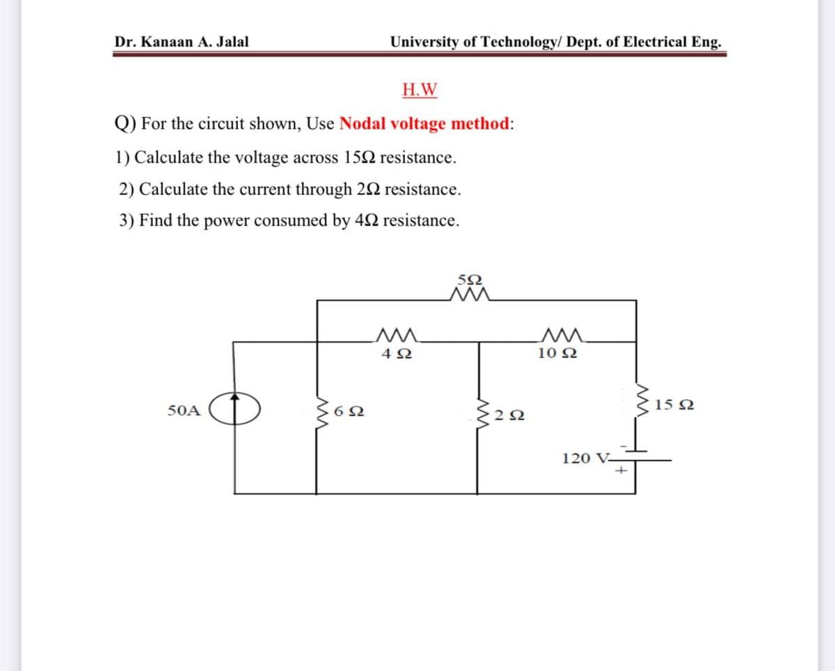 Dr. Kanaan A. Jalal
University of Technology/ Dept. of Electrical Eng.
H.W
Q) For the circuit shown, Use Nodal voltage method:
1) Calculate the voltage across 152 resistance.
2) Calculate the current through 22 resistance.
3) Find the power consumed by 42 resistance.
5Ω
10 2
{ 15 2
50A
120 V-
