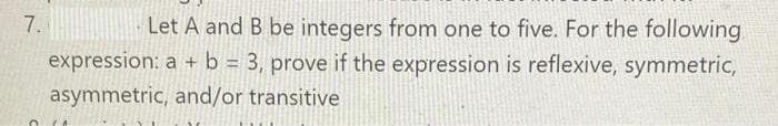 7.
Let A and B be integers from one to five. For the following
expression: a + b = 3, prove if the expression is reflexive, symmetric,
asymmetric, and/or transitive
