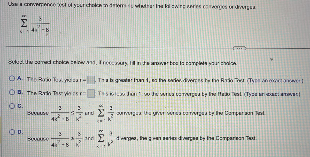 Use a convergence test of your choice to determine whether the following series converges or diverges.
∞
Σ
k=1
3
2
4k +8
Select the correct choice below and, if necessary, fill in the answer box to complete your choice.
OA. The Ratio Test yields r=
OB. The Ratio Test yields r =
C.
D.
Because
Because
3
4k +8 k
3
∞
3
S and Σ
k=1
≥
32
2
4K +8 k
This is greater than 1, so the series diverges by the Ratio Test. (Type an exact answer.)
This is less than 1, so the series converges by the Ratio Test. (Type an exact answer.)
∞
and Σ
k=1
3
k²
...
FN|W
k²
converges, the given series converges by the Comparison Test.
N
diverges, the given series diverges by the Comparison Test.