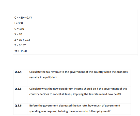 C = 450 + 0.4Y
| = 350
G = 150
X = 70
z = 35 + 0.1Y
T= 0.15Y
Yf = 1550
Q.2.4
Calculate the tax revenue to the government of this country when the economy
remains in equilibrium.
Q.2.5
Calculate what the new equilibrium income should be if the government of this
country decides to cancel all taxes, implying the tax rate would now be 0%.
Q.2.6
Before the government decreased the tax rate, how much of government
spending was required to bring the economy to full employment?
