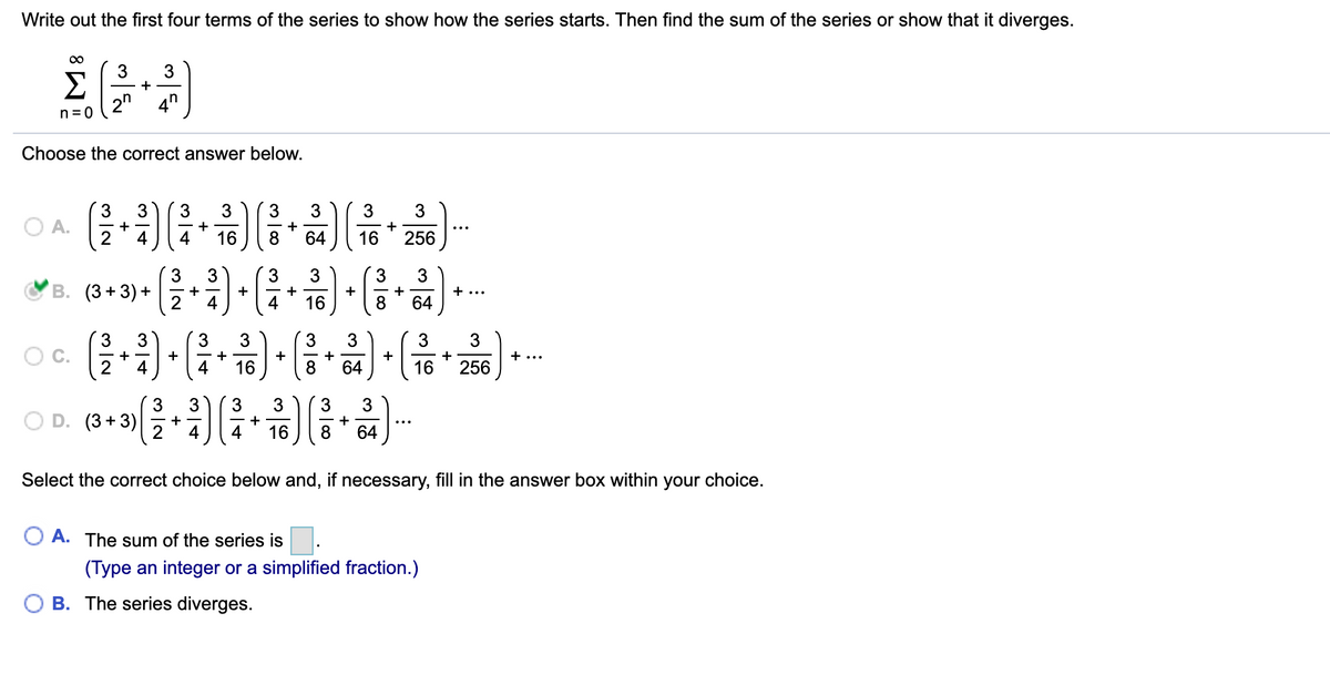 Write out the first four terms of the series to show how the series starts. Then find the sum of the series or show that it diverges.
3
Σ
2"
+
4"
n= 0
Choose the correct answer below.
3
3
3
3
A.
+-
+
+
4
4
16
8
64
16
256
MB. (3 +3) + •
3
3
3
В.
+
+
+...
2
4
4
16
64
3
3
3
3
3
3
Oc.
+
+
4
+
+
16
256
+...
2
4
16
8
64
3
3
3
OD.
(3 +3)
+
4
4
16
8
64
Select the correct choice below and, if necessary, fill in the answer box within your choice.
O A. The sum of the series is
(Type an integer or a simplified fraction.)
B. The series diverges.
