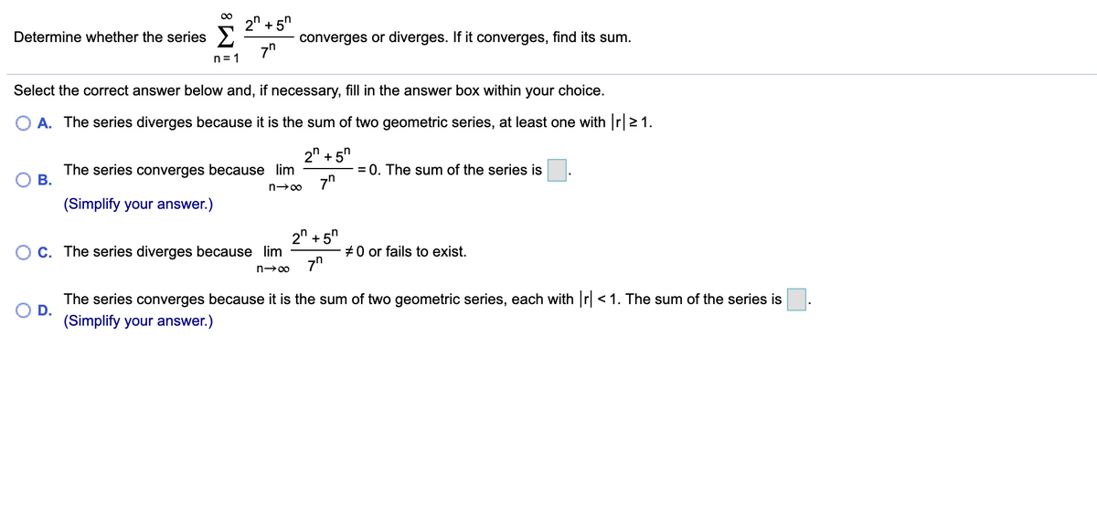 2n + 5"
Determine whether the series >
converges or diverges. If it converges, find its sum.
7"
n= 1
Select the correct answer below and, if necessary, fill in the answer box within your choice.
A. The series diverges because it is the sum of two geometric series, at least one with r21.
2" + 5"
The series converges because lim
В.
= 0. The sum of the series is.
(Simplify your answer.)
2" + 5"
O C. The series diverges because lim
#0 or fails to exist.
7"
The series converges because it is the sum of two geometric series, each with r < 1. The sum of the series is
(Simplify your answer.)
