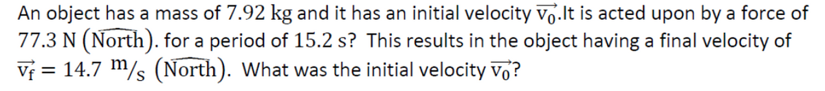 An object has a mass of 7.92 kg and it has an initial velocity vo.It is acted upon by a force of
77.3 N (North). for a period of 15.2 s? This results in the object having a final velocity of
Vƒ = 14.7 m/s (North). What was the initial velocity vo?