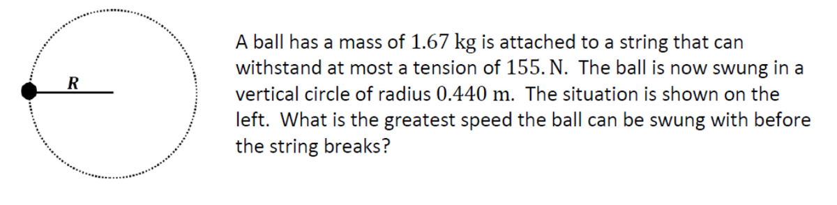 R
A ball has a mass of 1.67 kg is attached to a string that can
withstand at most a tension of 155. N. The ball is now swung in a
vertical circle of radius 0.440 m. The situation is shown on the
left. What is the greatest speed the ball can be swung with before
the string breaks?