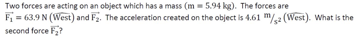 Two
forces are acting on an object which has a mass (m :
=
= 5.94 kg). The forces are
F₁
= 63.9 N (West) and F2. The acceleration created on the object is 4.61 m/2 (West). What is the
second force F₂?