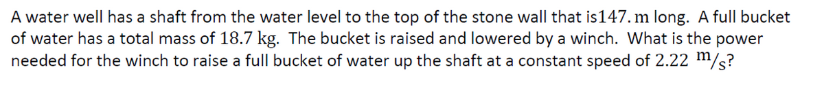 A water well has a shaft from the water level to the top of the stone wall that is 147. m long. A full bucket
of water has a total mass of 18.7 kg. The bucket is raised and lowered by a winch. What is the power
needed for the winch to raise a full bucket of water up the shaft at a constant speed of 2.22 m/s?