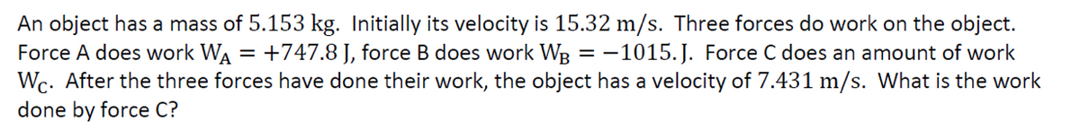 An object has a mass of 5.153 kg. Initially its velocity is 15.32 m/s. Three forces do work on the object.
Force A does work WA = +747.8 J, force B does work WB = -1015.J. Force C does an amount of work
Wc. After the three forces have done their work, the object has a velocity of 7.431 m/s. What is the work
done by force C?