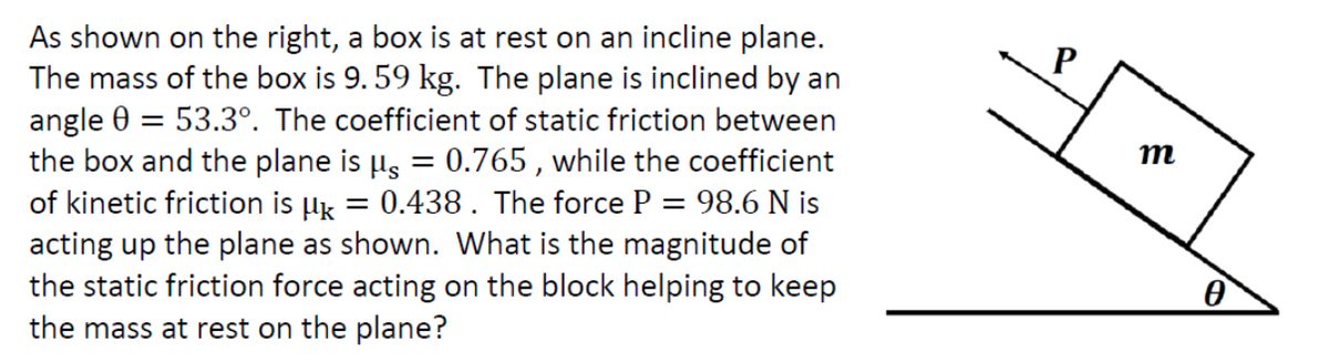 As shown on the right, a box is at rest on an incline plane.
The mass of the box is 9.59 kg. The plane is inclined by an
angle 0 = 53.3°. The coefficient of static friction between
the box and the plane is µ = 0.765, while the coefficient
of kinetic friction is µ = 0.438 . The force P = 98.6 N is
acting up the plane as shown. What is the magnitude of
the static friction force acting on the block helping to keep
the mass at rest on the plane?
m
0