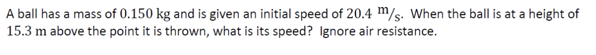 A ball has a mass of 0.150 kg and is given an initial speed of 20.4 m/s. When the ball is at a height of
15.3 m above the point it is thrown, what is its speed? Ignore air resistance.