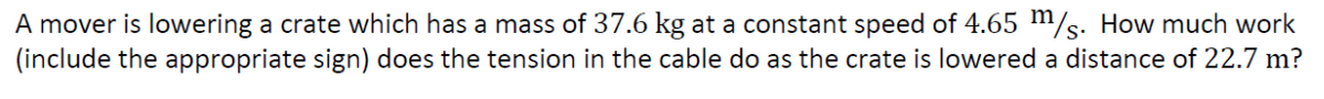 A mover is lowering a crate which has a mass of 37.6 kg at a constant speed of 4.65 m/s. How much work
(include the appropriate sign) does the tension in the cable do as the crate is lowered a distance of 22.7 m?