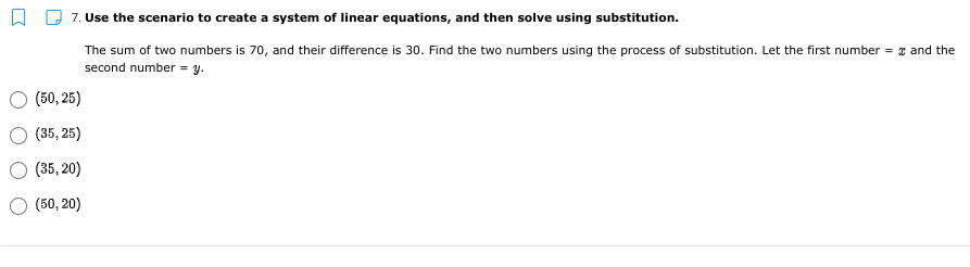 7. Use the scenario to create a system of linear equations, and then solve using substitution.
The sum of two numbers is 70, and their difference is 30. Find the two numbers using the process of substitution. Let the first number = 2 and the
second number = y.
(50, 25)
(35, 25)
(35, 20)
(50, 20)
