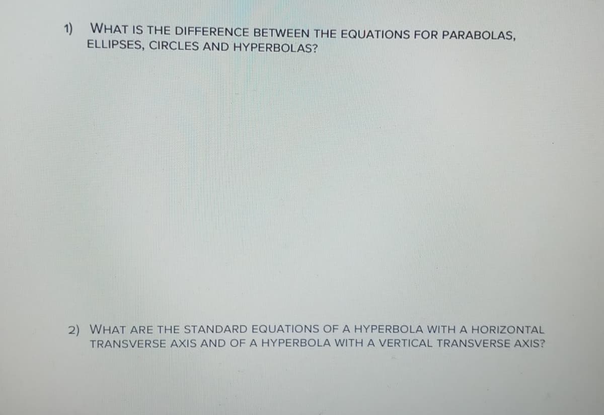 1) WHAT IS THE DIFFERENCE BETWEEN THE EQUATIONS FOR PARABOLAS,
ELLIPSES, CIRCLES AND HYPERBOLAS?
2) WHAT ARE THE STANDARD EQUATIONS OF A HYPERBOLA WITHA HORIZONTAL
TRANSVERSE AXIS AND OF A HYPERBOLA WITH A VERTICAL TRANSVERSE AXIS?
