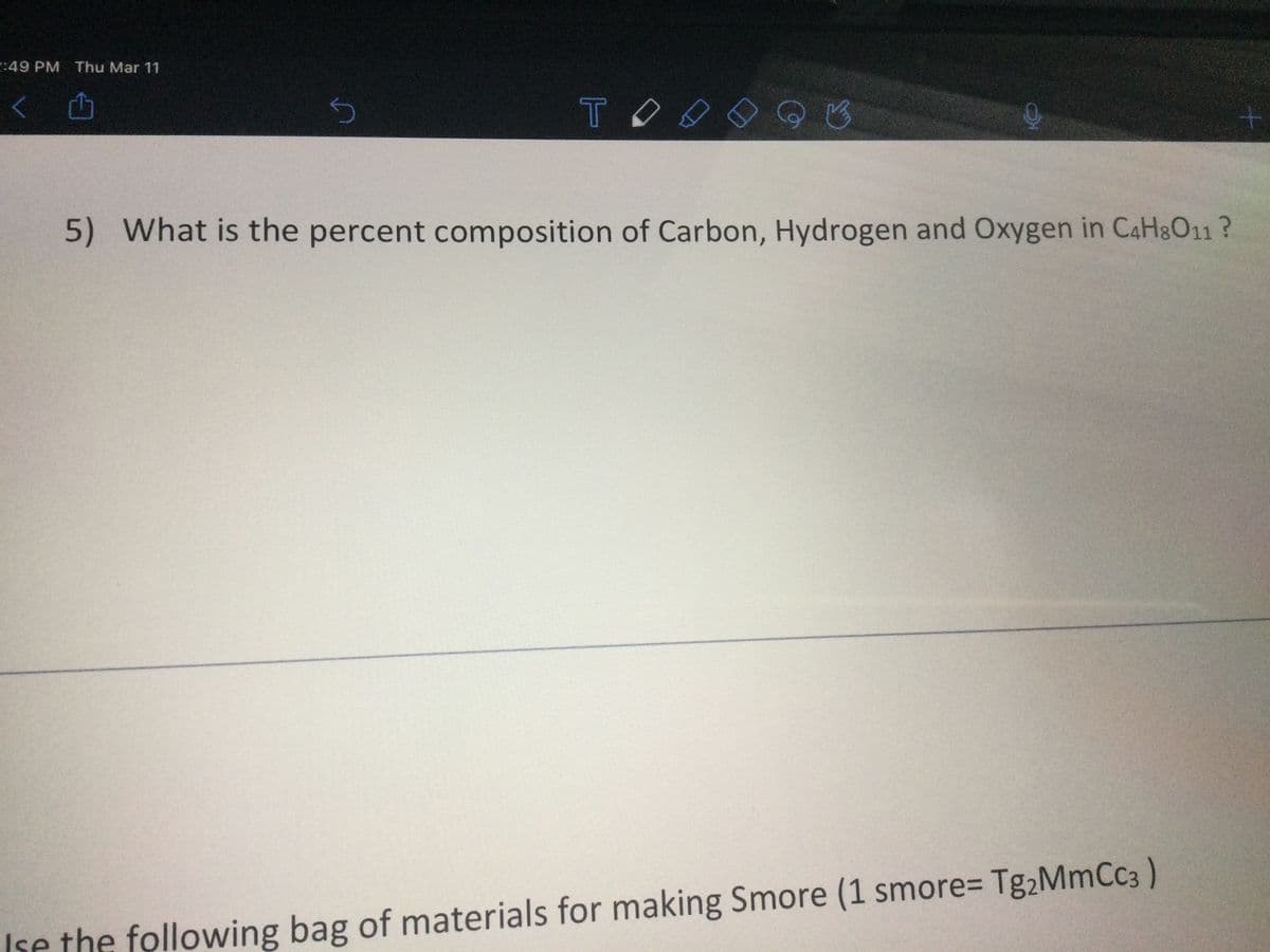 2:49 PM Thu Mar 11
TO
5) What is the percent composition of Carbon, Hydrogen and Oxygen in CaH&O11?
Ise the following bag of materials for making Smore (1 smore= Tg2MmCc3)
