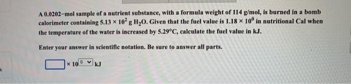 A 0.0202-mol sample of a nutrient substance, with a formula weight of 114 g/mol, is burned in a bomb
calorimeter containing 5.13 x 10 g H,0. Given that the fuel value is 1.18 x 10° in nutritional Cal when
the temperature of the water is increased by 5.29°C, calculate the fuel value in kJ.
Enter your answer in scientific notation. Be sure to answer all parts.
x 10
kJ
