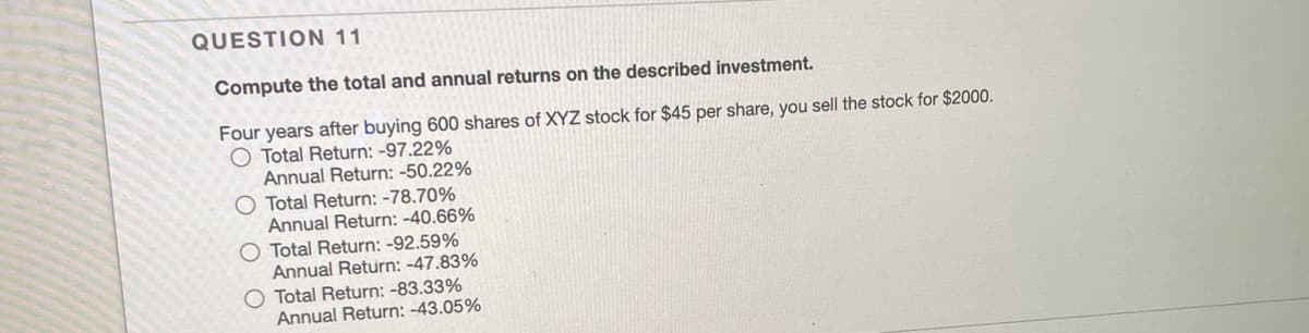 QUESTION 11
Compute the total and annual returns on the described investment.
Four years after buying 600 shares of XYZ stock for $45 per share, you sell the stock for $2000.
O Total Return: -97.22%
Annual Return: -50.22%
O Total Return: -78.70%
Annual Return: -40.66%
Total Return: -92.59%
Annual Return: -47.83%
Total Return: -83.33%
Annual Return: -43.05%
