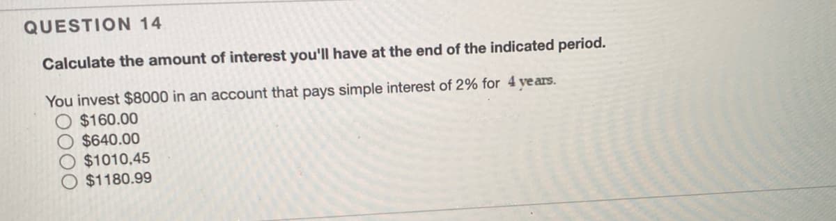 QUESTION 14
Calculate the amount of interest you'll have at the end of the indicated period.
You invest $8000 in an account that pays simple interest of 2% for 4 ye ars.
$160.00
$640.00
$1010,45
$1180.99
