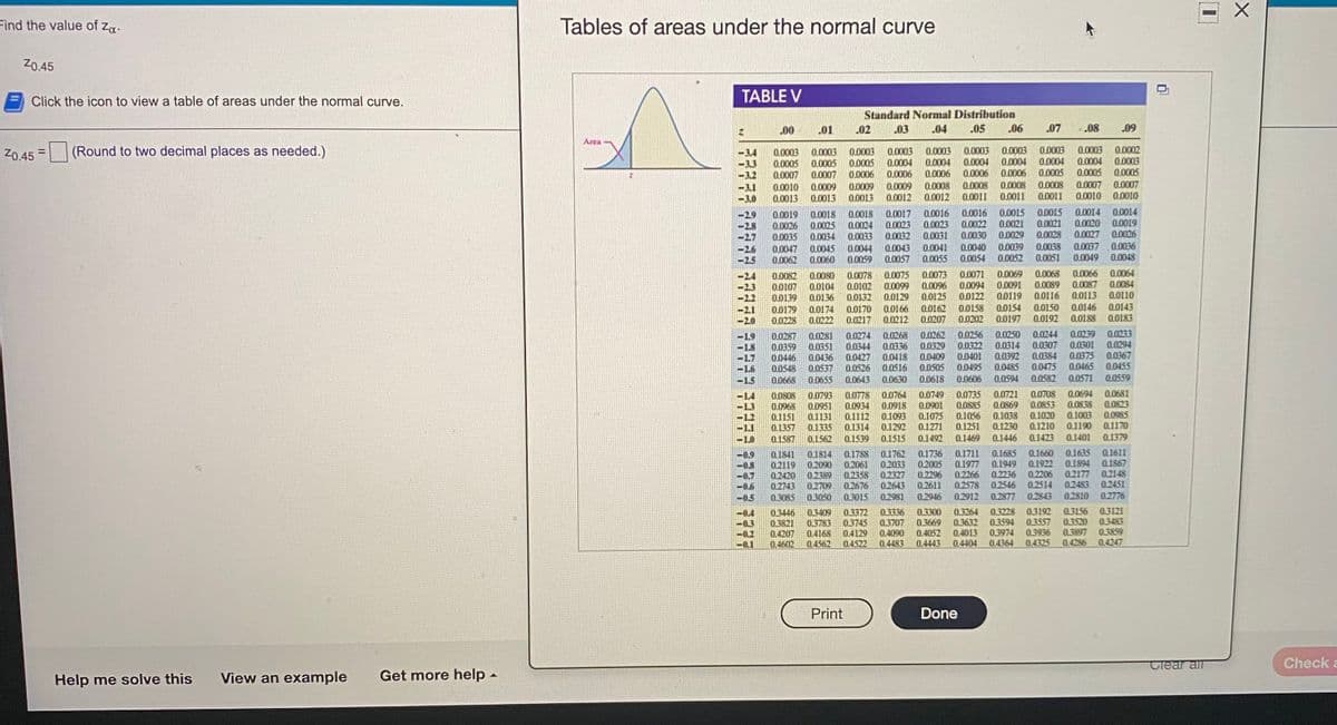 Find the value of za.
Tables of areas under the normal curve
Z0.45
Click the icon to view a table of areas under the normal curve.
TABLE V
Standard Normal Distribution
00
.01
.02
03
04
.05
06
.07
.08
.09
Area
(Round to two decimal places as needed.)
0.0003
0.0004
0.0006
0.0008
0.0012
0.0003
0.0004
0.0006
0.0008
0.0011
0.0003
0.0004
0.0006
0.0003
0.0004
0.0005
0.0002
0.0003
0.0005
0.0003
0.0003
0.0005
0.0007
0.0003
0.0005
0.0006
0.0003
0.0004
0.0006
Z0.45 =
0.0003
0.0005
0.0007
0.0010
0.0013
0.0004
0.0005
0.0009
0.0013
0.0009
0.0013
0.0009
0.0012
0.0008
0.0011
0.0008
0.0011
0.0007
0.0010
0.0007
0.0010
0.0018
0.0024
0.0033
0.0044
0.0059
0.0017
0.0023
0.0032
0.0016
0.0023
0.0031
0.0016
0.0022
0.0030
0.0040
0.0054
0.0015
0.0021
0.0029
0.0015
0.0021
0.0028
0.0014
0.0020
0.0027
0.0014
0.0019
0.0026
0.0018
0.0019
0.0026
0.0035
0.0025
2.7
0.0034
0.0047
0.0062
0.0039
0.0052
0.0038
0.0051
0.0037
0.0049
0.0036
0.0048
0.0041
0.0045
0.0060
0.0043
0.0057
0.0055
0.0066
0.0087
0.0113
0.0064
0.0073
0.0096
0.0125
0.0162
0.0207
0.0071
0.0078
0.0102
0.0132
0.0075
0.0099
0.0129
0.0166
0.0212
0.0069
0.0091
0.0119
0.0154
0.0197
0.0068
0.0089
0.0116
78000
0.0104
0.0080
0.0084
0.0094
00122
0.0107
0.0139
0.0179
0.0228
0.0136
0.0110
0.0174
0.0222
0.0170
0.0217
0.0158
0.0202
0.0150
0.0192
0.0146
0.0188
0.0143
0.0183
0.0287
0.0359
0.0446
0.0548
0.0281
0.0351
0.0436
0.0537
0.0655
0.0274
0.0344
0.0427
0.0526
0.0643
0.0268
0.0336
0.0418
0.0516
0.0262
0.0329
0.0409
0.0505
0.0618
0.0256
0.0322
0.0401
0.0495
0.0250
0.0314
0.0392
0.0485
0.0594
0.0244
0.0307
0.0384
0.0475
0.0582
0.0239
0.0301
0.0375
0.0465
0.0233
0.0294
0.0367
0.0455
1.8
1.7
0.0668
0.0630
0.0606
0.0571
0.0559
0.0735
0.0885
0.1056
0.0721
0.0869
0.1038
0.1230
0.0708
0.0853
0.1020
0.1210
0.0681
0.0823
0.0985
0.1170
0.0694
0.0808
0.0968
0.1151
0.1357
0.0793
0.0951
0.1131
0.1335
0.1562
0.0778
0.0934
0.1112
0.1314
0.0764
0.0918
0.1093
0.1292
0.1515
0.0749
0.0901
0.1075
0.1271
0.0838
0.1003
0.1251
0.1190
-1,0
0.1587
0.1539
0.1492
Q.1469
0.1446
0.1423
0.1401
0.1379
0.1685
0.1949
0.2236
0.2546
0.1660
0.1922
0.2206
0.2514
0.1635
0.1894
0.2177
0.2483
0.1611
0.1867
0.2148
0.2451
0.2776
0.1814
0.2090
-0.9
-0.8
-0.7
-0.6
0.1841
0.2119
0.2420
0.2743
0.3085
0.1788
0.2061
0.2358
0.2676
0.3015
0.1762
02033
0.2327
0.2643
0.1736
0.2005
0.2296
0.2611
0.1711
0.1977
0.2266
0.2578
0.2389
0.2709
-0.5
0.2981
0.2946
0.2912
0.2877
0.2843
0.2810
0.3300
0.3669
0.4052
0.3228
0.3594
0.3974
0.3156
0.3520
0.3897
0.4286
0.3121
0.3483
0.3859
0.4247
0.3192
0.3557
0.3446
0.3821
0.4207
0.4602
03409
0.3783
0.4168
0.4562
0.3372
0.3745
0.4129
0.4522
0.3336
0.3707
0.4090
0.4483
0.3264
0.3632
0.4013
0.4404
0.3936
0.4325
-0.1
0.4443
0.4364
Print
Done
Clear all
Check a
Help me solve this
View an example
Get more help -
