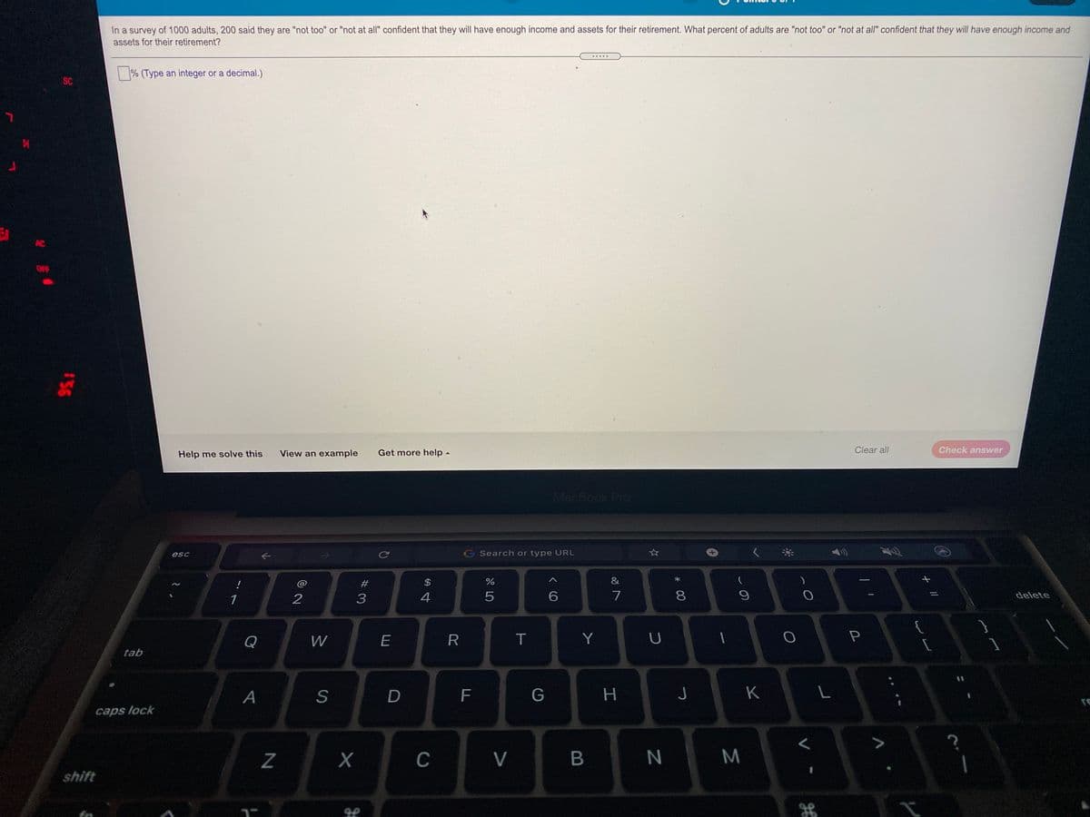 In a survey of 1000 adults, 200 said they are "not too" or "not at all" confident that they will have enough income and assets for their retirement. What percent of adults are "not too" or "not at all" confident that they will have enough income and
assets for their retirement?
.....
| % (Type an integer or a decimal.)
SC
AC
OFF
Help me solve this
View an example
Get more help -
Clear all
Check answer
MacBook Pro
esc
G Search or type URL
#
2$
&
1
4
7
8.
9.
delete
Q
W
R
Y
tab
A
S
D
F
G
J
K
caps lock
Z
C
V
M
shift
56

