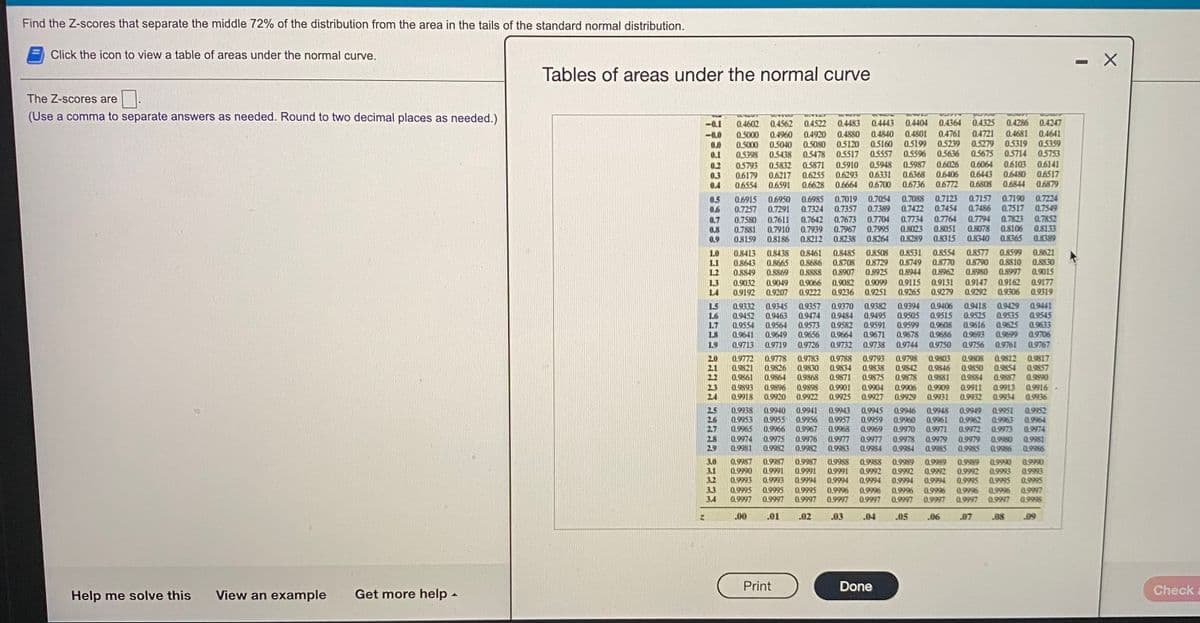 Find the Z-scores that separate the middle 72% of the distribution from the area in the tails of the standard normal distribution.
Click the icon to view a table of areas under the normal curve.
Tables of areas under the normal curve
The Z-scores are
(Use a comma to separate answers as needed. Round to two decimal places as needed.)
0.4364 0.4325
0.4247
0.4483
0.4880
0.5120
0.5517
0.5910
0.6293
0.6664
0.4522
0.4443 0.4404
0.4286
-0.1
-0.0
0.0
0.1
0.4602 0.4562
0.4840
0.5160
0.5557
0.4801
0.5199
0.5596
0.4761
0.5239
0.5636
0.6026
0.6406
0.6772
0.4721
0.5279
0.4960
0.4920
0.4681
0.4641
0.5000
0.5000
0.5398
0.5040
0.5438
0.5080
0.5478
0.5319
0.5714
0.5359
0.5753
0.5675
0.6103
0.5832
0.6217
0.6591
0.5948
0.6331
0.6700
0.5987
0.6368
0.6736
0.6064
0,6443 06480
0.6808
0.6141
0.6517
0.5871
0.2
0.3
0.4
0.5793
0.6179
0.6554
0.6255
0.6628
0.6844
0.6879
0.7123
0.7454
0.7190
0.7517
0.7823
0.8106
0.8365
0.7019
0.7357
0.7157
0.7486
0.6915
0.7257
0.7580
0.7881
0.8159
0.7224
0.7549
0.7852
0.8133
0.8389
0.5
0.6
0.6950
0.7291
0.7088
0.7422
0.6985
0.7324
0.7642
0.7939
0.8212
0.7054
0.7389
0.7673
0.7967
0.8238
0.7704
0.7995
0.8264
0.7764
0.8051
0.8315
0.7794
0.8078
0.8340
0.7734
0.7611
0.7910
0.8186
0.7
0.8
0.8023
0.9
0.8289
0.8413
0.8643
0.8849
0.8438
0.8665
0.8869
0.8485
0.8708
0.8907
0.8531
0.8749
0.8944
0.8554
0.8770
0.8962
0.8577
0.8790
0.8599
O.8810
0.8997
0.8621
0.8830
0.9015
1.0
0.8508
LI
1.2
0.8461
0.8686
88880
0.8729
0.8925
0.8980
0.9032
0.9192
0.9099
0.9251
0.9115
0.9265
0.9131
0.9279
0.9147
0.9292
0.9177
0.9319
0.9162
0.9049
0.9207
0.9082
0.9236
1.3
0.9066
L4
0.9222
0.9306
1.5
L6
1.7
18
0.9332
0.9452
0.9554
0.9641
0.9345
0.9463
0.9564
0.9649
0.9357
0.9474
0.9573
0.9656
0.9370
0.9484
0.9582
0.9664
0.9732
0.9382
0.9495
0.9591
0.9671
0.9394
0.9505
0.9599
0.9678
0.9406
0.9515
0.9608
0.9686
0.9418
0.9525
0.9616
0.9693
0.9756
0.9429
0.9535
0.9625
0.9699
0.9441
0.9545
0.9633
0.9706
L9
0.9713
0.9719
0.9726
0.9738
0.9744
0.9750
0.9761
0.9767
0.9808
0.9850
0.9884
0.9812
0.9854
0.9887
0.9817
2.0
2.1
0.9783
0.9830
0.9868
0.9788 0.9793
0.9834
0.9838
0.9875
0.9871
0.9798
0.9772
0.9821
0.9861
0.9778
0.9826
0.9864
0.9842
0.9878
0.9803
0.9846
0.9881
0.9857
0.9890
0.9893
0.9918
0.9896
0.9920
0.9898
0.9922
0.9901
0.9925
0.9904
0.9927
0.9906
0.9929
0.9909
0.9931
0.9911
0.9932
0.9913
0.9934
0.9916
0.9936
25
26
27
0.9938
0.9953
0.9965
0.9940
0.9955
0.9966
0.9941
0.9956
0.9967
0.9943
0.9957
0.9968
0.9945
0.9959
0.9969
0.9948
0.9961
0.9951
0.9963
0.9973
0.9952
0.9964
0.9974
0.9946
0.9949
0.9962
0.9972
0.9979
0.9960
0.9970
0.9971
0.9975
0.9982
0.9980
0.9986
2.8
0.9974
0.9981
0.9976
0.9982
0.9977
0.9977
0.9984
0.9978
0.9984
0.9979
0.9985
0.9981
0.9986
29
0.9983
0.9985
3.0
3.1
3.2
0.9987
0.9990
0.9993
0.9987
0.9991
0.9994
0.9987
0.9988
0.9991
0.9994
0.9988
0.9992
0.9994
0.9996
0.9997
0.9989
0.9992
0.9995
0.9990
0.9993
0.9995
0.9996
0.9997
0.9989
0.9989
0.9992
0.9994
0.9996
0.9997
0.9990
0.9993
0.9995
0.9997
0.9991
0.9992
0.9994
0.9996
0.9997
0.9993
33
3.4
0.9995
0.9997
0.9995
0.9997
0.9995
0.9997
0.9996
0.9997
0.9996
0.9997
0.9998
.00
.01
.02
.03
.04
.05
.06
.07
.08
.09
Print
Done
Check
Help me solve this
View an example
Get more help -
